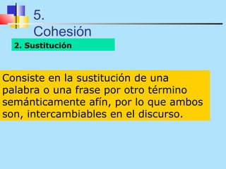 5.
      Cohesión
  2. Sustitución



Consiste en la sustitución de una
palabra o una frase por otro término
semánticamente afín, por lo que ambos
son, intercambiables en el discurso.
 
