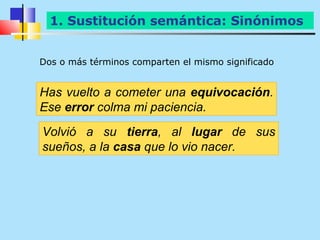 1. Sustitución semántica: Sinónimos


Dos o más términos comparten el mismo significado


Has vuelto a cometer una equivocación.
Ese error colma mi paciencia.
Volvió a su tierra, al lugar de sus
sueños, a la casa que lo vio nacer.
 