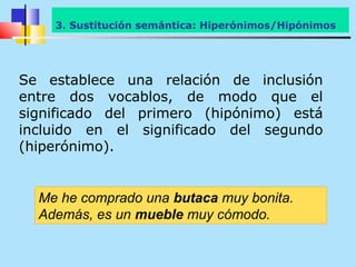 3.Sustitución semántica: Hiperónimos/Hipónimos
    3. Hiperónimos/Hipónimos




Se establece una relación de inclusión
entre dos vocablos, de modo que el
significado del primero (hipónimo) está
incluido en el significado del segundo
(hiperónimo).


  Me he comprado una butaca muy bonita.
  Además, es un mueble muy cómodo.
 