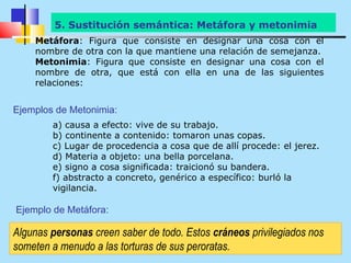 5. Sustitución semántica: Metáfora y metonimia
    Metáfora: Figura que consiste en designar una cosa con el
    nombre de otra con la que mantiene una relación de semejanza.
    Metonimia: Figura que consiste en designar una cosa con el
    nombre de otra, que está con ella en una de las siguientes
    relaciones:


Ejemplos de Metonimia:
        a) causa a efecto: vive de su trabajo.
        b) continente a contenido: tomaron unas copas.
        c) Lugar de procedencia a cosa que de allí procede: el jerez.
        d) Materia a objeto: una bella porcelana.
        e) signo a cosa significada: traicionó su bandera.
        f) abstracto a concreto, genérico a específico: burló la
        vigilancia.

Ejemplo de Metáfora:

Algunas personas creen saber de todo. Estos cráneos privilegiados nos
someten a menudo a las torturas de sus peroratas.
 