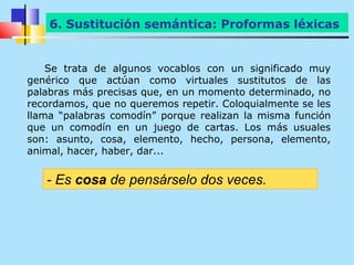 6. Sustitución semántica: Proformas léxicas


    Se trata de algunos vocablos con un significado muy
genérico que actúan como virtuales sustitutos de las
palabras más precisas que, en un momento determinado, no
recordamos, que no queremos repetir. Coloquialmente se les
llama “palabras comodín” porque realizan la misma función
que un comodín en un juego de cartas. Los más usuales
son: asunto, cosa, elemento, hecho, persona, elemento,
animal, hacer, haber, dar...


   - Es cosa de pensárselo dos veces.
 