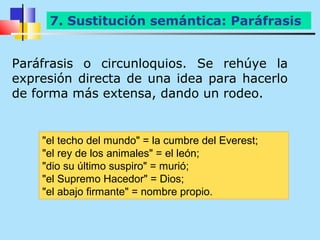 7. Sustitución semántica: Paráfrasis


Paráfrasis o circunloquios. Se rehúye la
expresión directa de una idea para hacerlo
de forma más extensa, dando un rodeo.


    "el techo del mundo" = la cumbre del Everest;
    "el rey de los animales" = el león;
    "dio su último suspiro" = murió;
    "el Supremo Hacedor" = Dios;
    "el abajo firmante" = nombre propio.
 