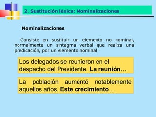 2. Sustitución léxica: Nominalizaciones


  Nominalizaciones

   Consiste en sustituir un elemento no nominal,
normalmente un sintagma verbal que realiza una
predicación, por un elemento nominal

 Los delegados se reunieron en el
 despacho del Presidente. La reunión…

 La población aumentó notablemente
 aquellos años. Este crecimiento…
 