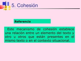 5. Cohesión


     Referencia

 Este mecanismo de cohesión establece
una relación entre un elemento del texto y
otro u otros que están presentes en el
mismo texto o en el contexto situacional.
 