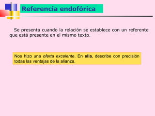 Referencia endofórica


  Se presenta cuando la relación se establece con un referente
que está presente en el mismo texto.



  Nos hizo una oferta excelente. En ella, describe con precisión
  todas las ventajas de la alianza.
 