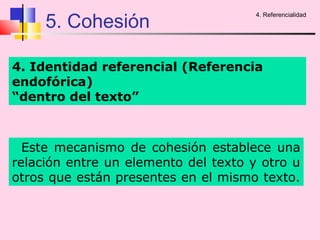 5. Cohesión
                                      4. Referencialidad




4. Identidad referencial (Referencia
endofórica)
“dentro del texto”



  Este mecanismo de cohesión establece una
relación entre un elemento del texto y otro u
otros que están presentes en el mismo texto.
 