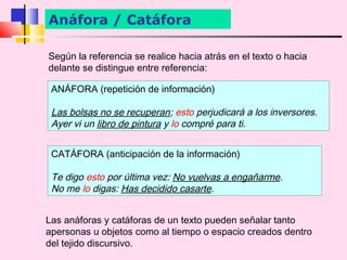 Anáfora / Catáfora

Según la referencia se realice hacia atrás en el texto o hacia
delante se distingue entre referencia:

 ANÁFORA (repetición de información)

 Las bolsas no se recuperan; esto perjudicará a los inversores.
 Ayer vi un libro de pintura y lo compré para ti.


 CATÁFORA (anticipación de la información)

 Te digo esto por última vez: No vuelvas a engañarme.
 No me lo digas: Has decidido casarte.


Las anáforas y catáforas de un texto pueden señalar tanto
apersonas u objetos como al tiempo o espacio creados dentro
del tejido discursivo.
 