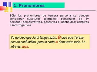 1. Pronombres

Sólo los pronombres de tercera persona se pueden
considerar sustitutos textuales: personales de 3º
persona; demostrativos, posesivos e indefinidos; relativos
e interrogativos



Yo no creo que Jordi tenga razón. Él dice que Teresa
nos ha confundido, pero la carta lo demuestra todo. La
letra es suya.
 