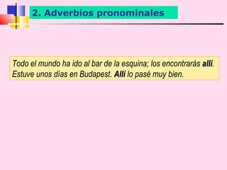 2. Adverbios pronominales




Todo el mundo ha ido al bar de la esquina; los encontrarás allí.
                                                           allí
Estuve unos días en Budapest. Allí lo pasé muy bien.
 