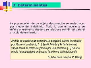 3. Determinantes




La presentación de un objeto desconocido se suele hacer
por medio del indefinido. Todo lo que en adelante se
refiera al elemento citado o se relacione con él, utilizará el
artículo determinado.


 Andrés se acercó a un tartanero, le preguntó cuánto le cobraría
 por llévale al pueblecito […] Subió Andrés y la tartana cruzó
 varias calles de Valencia y tomó por una carretera […] En una
 media hora la tartana embocaba la primera calle del pueblo.
                                 El árbol de la ciencia, P. Baroja
 