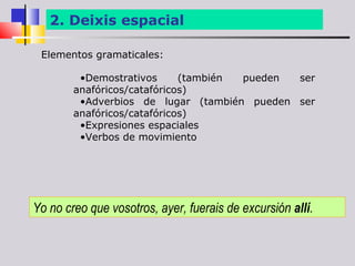 2. Deixis espacial

 Elementos gramaticales:

         •Demostrativos      (también pueden ser
        anafóricos/catafóricos)
         •Adverbios de lugar (también pueden ser
        anafóricos/catafóricos)
         •Expresiones espaciales
         •Verbos de movimiento




Yo no creo que vosotros, ayer, fuerais de excursión allí.
 