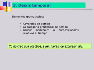 3. Deixis temporal


  Elementos gramaticales:

        • Adverbios de tiempo
        • La categoría gramatical de tiempo
        • Grupos nominales o preposicionales
          relativos al tiempo




Yo no creo que vosotros, ayer, fuerais de excursión allí.
 