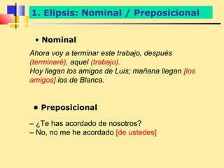 1. Elipsis: Nominal / Preposicional


 • Nominal
Ahora voy a terminar este trabajo, después
(terminaré), aquel (trabajo).
Hoy llegan los amigos de Luis; mañana llegan [los
amigos] los de Blanca.


 • Preposicional

– ¿Te has acordado de nosotros?
– No, no me he acordado [de ustedes]
 