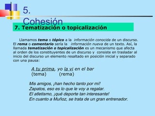 5.
   Cohesióno topicalización
7. Tematización

    Llamamos tema o tópico a la información conocida de un discurso.
El rema o comentario sería la información nueva de un texto. Así, la
llamada tematización o topicalización es un mecanismo que afecta
al orden de los constituyentes de un discurso y consiste en trasladar al
inicio del discurso un elemento resaltado en posición inicial y separado
con una pausa:

          A tu prima, yo la vi en el bar
          (tema)       (rema)

         Mis amigos, ¡han hecho tanto por mí!
         Zapatos, eso es lo que le voy a regalar.
         El atletismo, ¡qué deporte tan interesante!
         En cuanto a Muñoz, se trata de un gran entrenador.
 