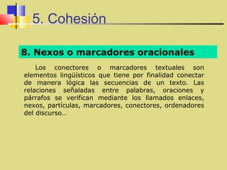 5. Cohesión

8. Nexos o marcadores oracionales
    Los conectores o marcadores textuales son
elementos lingüísticos que tiene por finalidad conectar
de manera lógica las secuencias de un texto. Las
relaciones señaladas entre palabras, oraciones y
párrafos se verifican mediante los llamados enlaces,
nexos, partículas, marcadores, conectores, ordenadores
del discurso…
 
