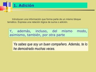 1. Adición


    Introducen una información que forma parte de un mismo bloque
temático. Expresa una relación lógica de suma o adición.


  Y, además, incluso, del mismo                              modo,
  asimismo, también, por otra parte

     Ya sabes que soy un buen compañero. Además, te lo
     he demostrado muchas veces.
 