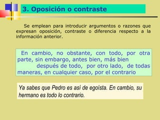 3. Oposición o contraste

    Se emplean para introducir argumentos o razones que
expresan oposición, contraste o diferencia respecto a la
información anterior.


 En cambio, no obstante, con todo, por otra
parte, sin embargo, antes bien, más bien
       después de todo, por otro lado, de todas
maneras, en cualquier caso, por el contrario

 Ya sabes que Pedro es así de egoísta. En cambio, su
 hermano es todo lo contrario.
 