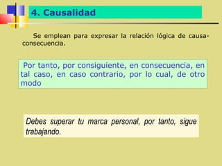 4. Causalidad

   Se emplean para expresar la relación lógica de causa-
consecuencia.


 Por tanto, por consiguiente, en consecuencia, en
tal caso, en caso contrario, por lo cual, de otro
modo




 Debes superar tu marca personal, por tanto, sigue
 trabajando.
 