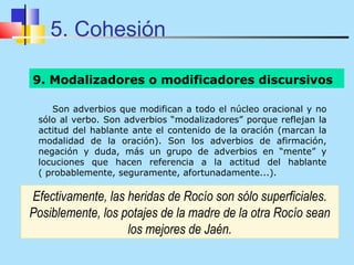 5. Cohesión

9. Modalizadores o modificadores discursivos

    Son adverbios que modifican a todo el núcleo oracional y no
 sólo al verbo. Son adverbios “modalizadores” porque reflejan la
 actitud del hablante ante el contenido de la oración (marcan la
 modalidad de la oración). Son los adverbios de afirmación,
 negación y duda, más un grupo de adverbios en “mente” y
 locuciones que hacen referencia a la actitud del hablante
 ( probablemente, seguramente, afortunadamente...).

Efectivamente, las heridas de Rocío son sólo superficiales.
Posiblemente, los potajes de la madre de la otra Rocío sean
                   los mejores de Jaén.
 