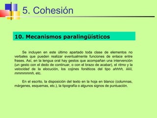 5. Cohesión

10. Mecanismos paralingüísticos

     Se incluyen en este último apartado toda clase de elementos no
verbales que pueden realizar eventualmente funciones de enlace entre
frases. Así, en la lengua oral hay gestos que acompañan una intervención
(un gesto con el dedo de continuar, o con el brazo de acabar), el ritmo y la
velocidad de la elocución, los cojines fonéticos del tipo ahhhh, iiiiiíi,
mmmmmmh, etc.

    En el escrito, la disposición del texto en la hoja en blanco (columnas,
márgenes, esquemas, etc.), la tipografía o algunos signos de puntuación.
 