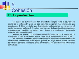5.
    Cohesión
11. La puntuación

      Los signos de puntuación se han presentado siempre como la equivalencia
escrita de la entonación, pero los dos sistemas comparten más diferencias que
semejanzas. Si bien es cierto que determinadas entonaciones se marcan en el
escrito con signos gráficos (?, !,-), otros muchos usos de la puntuación (oposiciones,
enumeraciones, cambios de orden, etc.) tienen una explicación únicamente
sintáctica, sin correlación tonal.
      Además, la asociación demasiado simple entre entonación y puntuación, o
entre pausa y coma, suele inducir al error y a provocar faltas graves de puntuación.
      Por otro lado, el inmenso potencial expresivo de la entonación contrasta con las
posibilidades limitadísimas de los signos gráficos. Es mejor hablar de dos sistemas
de cohesión paralelos en el canal oral y en el escrito, con características y funciones
particulares.
 