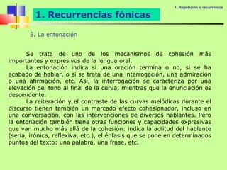 1. Repetición o recurrencia

         1. Recurrencias fónicas

       5. La entonación


       Se trata de uno de los mecanismos de cohesión más
importantes y expresivos de la lengua oral.
       La entonación indica si una oración termina o no, si se ha
acabado de hablar, o si se trata de una interrogación, una admiración
o una afirmación, etc. Así, la interrogación se caracteriza por una
elevación del tono al final de la curva, mientras que la enunciación es
descendente.
       La reiteración y el contraste de las curvas melódicas durante el
discurso tienen también un marcado efecto cohesionador, incluso en
una conversación, con las intervenciones de diversos hablantes. Pero
la entonación también tiene otras funciones y capacidades expresivas
que van mucho más allá de la cohesión: indica la actitud del hablante
(seria, irónica, reflexiva, etc.), el énfasis que se pone en determinados
puntos del texto: una palabra, una frase, etc.
 