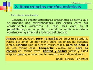 1. Repetición o recurrencia

     2. Recurrencias morfosintácticas

   Estructuras oracionales

   Consiste en repetir estructuras oracionales de forma que
se produce una correspondencia casi exacta entre sus
constituyentes sintácticos. El caso más claro es el
paralelismo, que se produce cuando se repite una misma
construcción gramatical a lo largo del discurso.

Amaos con devoción, pero no hagáis del amor una atadura.
Haced del amor un mar móvil entre las orillas de vuestras
almas. Llenaos uno al otro vuestras copas, pero no bebáis
de una misma copa. Compartid vuestro pan, pero no
comáis del mismo trozo. Cantad y bailad juntos y estad
alegres, pero que cada uno de vosotros sea independiente.
                                   Khalil Gibran, El profeta
 