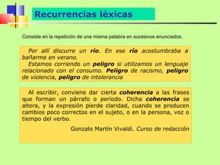 Recurrencias léxicas

Consiste en la repetición de una misma palabra en sucesivos enunciados.

  Por allí discurre un río. En ese río acostumbraba a
bañarme en verano.
  Estamos corriendo un peligro si utilizamos un lenguaje
relacionado con el consumo. Peligro de racismo, peligro
de violencia, peligro de intolerancia

   Al escribir, conviene dar cierta coherencia a las frases
que forman un párrafo o período. Dicha coherencia se
altera, y la expresión pierde claridad, cuando se producen
cambios poco correctos en el sujeto, o en la persona, voz o
tiempo del verbo.
                     Gonzalo Martín Vivaldi. Curso de redacción
 