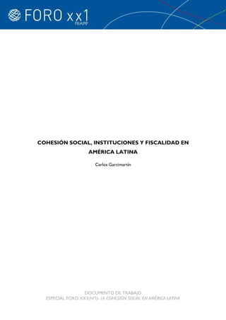 COHESIÓN SOCIAL, INSTITUCIONES Y FISCALIDAD EN
                     AMÉRICA LATINA

                       Carlos Garcimartín




                  DOCUMENTO DE TRABAJO
  ESPECIAL FORO XX1(NºI)- LA COHESIÓN SOCIAL EN AMÉRICA LATINA
 