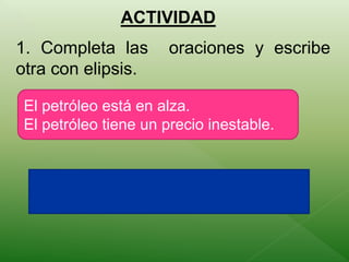 ACTIVIDAD 
1. Completa las oraciones y escribe 
otra con elipsis. 
El petróleo está en alza. 
El petróleo tiene un precio inestable. 
 