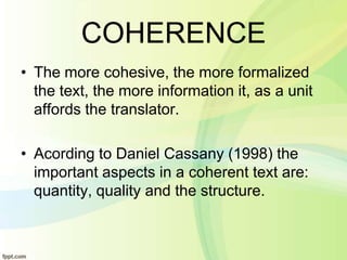 COHERENCE
• The more cohesive, the more formalized
  the text, the more information it, as a unit
  affords the translator.

• Acording to Daniel Cassany (1998) the
  important aspects in a coherent text are:
  quantity, quality and the structure.
 