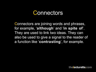 Connectors
Connectors are joining words and phrases,
for example, ‘although’ and ‘in spite of’.
They are used to link two ideas. They can
also be used to give a signal to the reader of
a function like ‘contrasting’, for example.