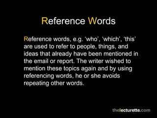 Reference Words
Reference words, e.g. ‘who’, ‘which’, ‘this’
are used to refer to people, things, and
ideas that already have been mentioned in
the email or report. The writer wished to
mention these topics again and by using
referencing words, he or she avoids
repeating other words.