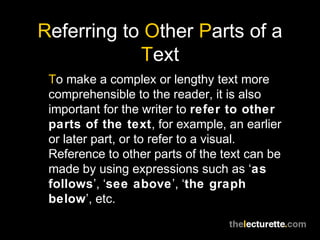 Referring to Other Parts of a
Text
To make a complex or lengthy text more
comprehensible to the reader, it is also
important for the writer to refer to other
parts of the text, for example, an earlier
or later part, or to refer to a visual.
Reference to other parts of the text can be
made by using expressions such as ‘as
follows’, ‘see above’, ‘the graph
below’, etc.