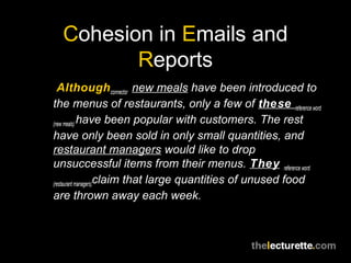 Cohesion in Emails and
Reports
Although connector new meals have been introduced to
the menus of restaurants, only a few of these reference word
(new meals) have been popular with customers. The rest
have only been sold in only small quantities, and
restaurant managers would like to drop
unsuccessful items from their menus. They reference word
(restaurant managers)claim that large quantities of unused food
are thrown away each week.