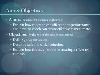 Aim & Objectives.
 Aim: By the end of this session student will
    Explain how cohesion can affect sports performance
     and how the coach can create effective team climate.
 Objectives: By the end of this session students will
    Define group cohesion.
    Describe task and social cohesion.
    Explain how the coaches role in creating a effect team
     climate.
 