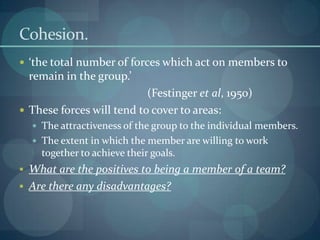 Cohesion.
 ‘the total number of forces which act on members to
  remain in the group.’
                           (Festinger et al, 1950)
 These forces will tend to cover to areas:
   The attractiveness of the group to the individual members.
   The extent in which the member are willing to work
    together to achieve their goals.
 What are the positives to being a member of a team?
 Are there any disadvantages?
 