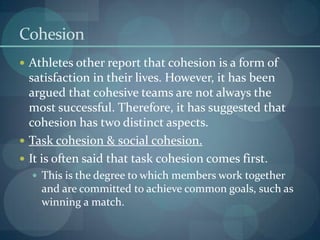 Cohesion
 Athletes other report that cohesion is a form of
  satisfaction in their lives. However, it has been
  argued that cohesive teams are not always the
  most successful. Therefore, it has suggested that
  cohesion has two distinct aspects.
 Task cohesion & social cohesion.
 It is often said that task cohesion comes first.
   This is the degree to which members work together
    and are committed to achieve common goals, such as
    winning a match.
 