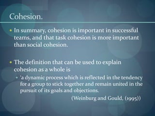 Cohesion.
 In summary, cohesion is important in successful
 teams, and that task cohesion is more important
 than social cohesion.

 The definition that can be used to explain
 cohesion as a whole is
   ‘a dynamic process which is reflected in the tendency
    for a group to stick together and remain united in the
    pursuit of its goals and objections.
                            (Weinburg and Gould, (1995))
 