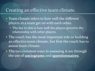 Creating an effective team climate.
 Team climate refers to how well the different
 players in a team get on with each other.
   The key to this is how well the players perceive the
    relationship with other players.
 The coach has the most important role in building
  an effective team climate, but first the coach has to
  assess team climate.
 The two common ways in assessing it are through
  the use of sociograms and questionnaires.
 