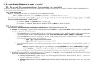 2. Recursos de cohesión por recurrencia (repetición)
2.1. Recurrencia léxico-semántica (relaciones léxico-semánticas entre enunciados)
Mecanismos de cohesión basadas en la repetición (o contraste) de las formas léxicas (palabras o lexemas) o de sus significados (sinonimia, antonimia, campos semánticos y
asociativos, hiperonimia, hiponimia, etc.).
2.1.1. Recurrencia léxica
Repetición de una determinada palabra o de un determinado lexema en diferentes enunciados.
Había un hombre sospechoso en la puerta. El hombre llevaba gabardina y un sombrero calado hasta los ojos.
En ocasiones no es exactamente la misma palabra la que se repite, sino que se trata de otra relacionada léxicamente con ella, por ejemplo, una palabra
derivada o compuesta que comparte el mismo lexema.
- No seas nunca violento. La violencia no lleva a ninguna parte.
- De la cantera, los bloques de piedra salen sin desbastar. Son los picapedreros quienes los labran.
2.1.2. Recurrencia semántica
Aparición reiterada de términos que están relacionados por su significado. Esta relación puede ser de diferentes tipos:
b) Sinonimia: los términos tienen el mismo o parecido significado (Había algunas estatuas en el jardín. Eran esculturas modernas). Hemos de recordar la doble
tipología que de términos sinónimos conocemos:
• Sinonimia absoluta, total o conceptual, aquélla en que los términos tienen exactamente el mismo significado porque se podrían intercambiar siempre
y en cualquier contexto, lo cual es extraordinariamente poco usual: burro y asno, balonvolea y voleibol, ordenador y computadora.
• Sinonimia parcial, relativa o contextual, muchísimo más frecuente, aquélla en que los términos tienen un significado similar y se podrían intercambiar
sólo en determinados contextos, pero no siempre. Ejemplos:
- fuerte y alto –No pongas la música tan alta/fuerte-,
- jugar y echar –¿Echamos/jugamos una partida de ajedrez?
• Sinonimia referencial (unidades léxicas de distinto ámbito semántico pueden designar en el texto idéntico referente infundiendo cohesión a las
secuencias):
Juan entró en el despacho del jefe. El señor López alzó la vista y miró a su subordinado con desprecio: aquel jovenzuelo le resultaba
antipático al anciano. (las palabras en negrita y subrayadas son sinónimos referenciales, respectivamente, de Juan y de su jefe)
A su vez, dentro de ese tipo especial de sinonimia nos encontramos con la sustitución por proformas léxicas (cosa, hacer), ya mencionadas.
c) Antonimia: relación entre palabras de significados opuestos (Su padre quería una casa grande. Él prefería una pequeña). Recordemos los tres tipos distintos
de relaciones de antonimia que un par de términos pueden presentar:
• antónimos complementarios cuando la negación de un término implica necesariamente la afirmación del otro (terrestre – extraterrestre,
nacional – foráneo, leal – desleal, etc.);
• antónimos propiamente dichos en el caso de que los términos estuvieran incluidos en una escala de valores (blanco – negro, alto – bajo, gordo-
fino, etc.);
 