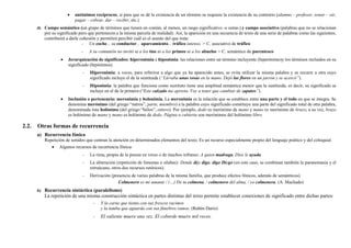 • antónimos recíprocos, si para que se dé la existencia de un término se requiere la existencia de su contrario (alumno – profesor, sonar – oír,
pagar – cobrar, dar – recibir, etc.)
d) Campo semántico (un grupo de términos que tienen en común, al menos, un rasgo significativo -o sema-).y campo asociativo (palabras que no se relacionan
por su significado pero que pertenecen a la misma parcela de realidad). Así, la aparición en una secuencia de texto de una serie de palabras como las siguientes,
contribuirá a darle cohesión y permitirá percibir cuál es el asunto del que trata:
- Un coche... su conductor... aparcamiento... tráfico intenso. > C. asociativo de tráfico
- A su comunión no invitó ni a los tíos ni a los primos ni a los abuelos > C. semántico de parentesco
• Jerarquización de significados: hiperonimia e hiponimia: las relaciones entre un término incluyente (hiperónimo)y los términos incluidos en su
significado (hipónimos).
- Hiperonimia: a veces, para referirse a algo que ya ha aparecido antes, se evita utilizar la misma palabra y se recurre a otra cuyo
significado incluye el de la sustituida (“Llevaba unas rosas en la mano. Dejó las flores en un jarrón y se acercó”).
- Hiponimia: la palabra que funciona como sustituto tiene una amplitud semántica menor que la sustituida, es decir, su significado se
incluye en el de la primera (“Este calzado me aprieta. Voy a tener que cambiar de zapatos”).
• Inclusión o pertenencia: meronimia y holonimia. La meronimia es la relación que se establece entre una parte y el todo en que se integra. Se
denomina merónimo (del griego “méros”, parte, miembro) a la palabra cuyo significado constituye una parte del significado total de otra palabra,
denominada ésta holónimo (del griego “hólos”, entero). Por ejemplo, dedo es merónimo de mano y mano es merónimo de brazo; a su vez, brazo
es holónimo de mano y mano es holónimo de dedo. Página o cubierta son merónimos del holónimo libro
2.2. Otras formas de recurrencia
a) Recurrencia fónica
Repetición de sonidos que centran la atención en determinados elementos del texto. Es un recurso especialmente propio del lenguaje poético y del coloquial.
• Algunos recursos de recurrencia fónica:
- La rima, propia de la poesía en verso o de muchos refranes: A quien madruga, Dios le ayuda.
- La aliteración (repetición de fonemas o sílabas): Donde dije digo, digo Diego (en este caso, se combinan también la paranomasia y el
retruécano, otros dos recursos retóricos).
- Derivación (presencia de varias palabras de la misma familia, que produce efectos fónicos, además de semánticos)
Colmenero es mi amante / (…) De tu colmena, / colmenero del alma, / yo colmenera. (A. Machado)
b) Recurrencia sintáctica (paralelismo)
La repetición de una misma construcción sintáctica en partes distintas del texto permite establecer conexiones de significado entre dichas partes:
- Y la carne que tienta con sus frescos racimos
y la tumba que aguarda con sus fúnebres ramos. (Rubén Darío)
- El valiente muere una vez. El cobarde muere mil veces.
 