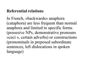 Referential relations   In French, «backwards» anaphora (cataphora) are less frequent than normal anaphora and limited to specific forms (possesive NPs, demonstrative pronouns «ceci », certain adverbs) or constructions (pronominals in preposed subordinate sentences, left dislocations in spoken language)  