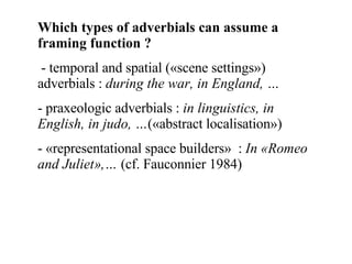Which types of adverbials can assume a framing function ? - temporal and spatial («scene settings») adverbials :  during the war, in England, … praxeologic adverbials :  in linguistics, in English, in judo, … («abstract localisation») «representational space builders»  :  In «Romeo and Juliet»,…  (cf. Fauconnier 1984)  
