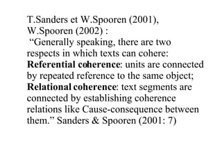 T.Sanders et W.Spooren (2001), W.Spooren (2002) :  “ Generally speaking, there are two respects in which texts can cohere: Referential coherence : units are connected by repeated reference to the same object; Relational coherence : text segments are connected by establishing coherence relations like Cause-consequence between them.” Sanders & Spooren (2001: 7) 