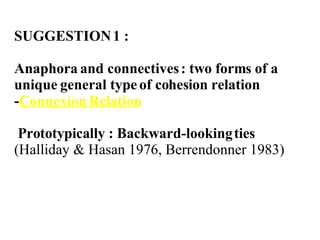 SUGGESTION 1 :  Anaphora and connectives : two forms of a unique general type of cohesion relation - Connexion Relation Prototypically : Backward-looking ties  (Halliday & Hasan 1976,  Berrendonner 1983) 