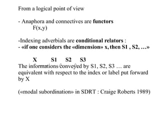From a logical point of view  - Anaphora and connectives are  functors   F(x,y) Indexing adverbials are  conditional relators  :  «if one considers the «dimension» x, then S1 , S2, …» X  S1  S2  S3  The informations conveyed by S1, S2, S3 … are equivalent with respect to the index or label put forward by X («modal subordination» in SDRT : Craige Roberts 1989)  