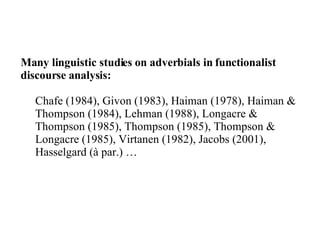 Many linguistic studies on adverbials in functionalist discourse analysis: Chafe (1984), Givon (1983), Haiman (1978), Haiman & Thompson (1984), Lehman (1988), Longacre & Thompson (1985), Thompson (1985), Thompson & Longacre (1985), Virtanen (1982), Jacobs (2001), Hasselgard (à par.) … 