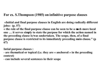 For ex. S.Thompson (1985) on infinitive purpose clauses «Initial and final purpose clauses in English are doing radically different jobs»  (p. 57) « the role of the final purpose clause can be seen to be a much more local one … it serves simply to state the purpose for which the action named in the preceding clause is/was undertaken. The scope, then, of a final purpose clause is restricted to its immediately preceding main clause." (p 67) Intial purpose clauses : are thematical or topical (i.e. they are « anchored » in the preceding context)  can include several sentences in their scope 