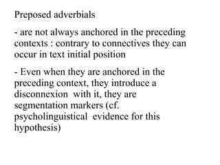 Preposed adverbials  are not always anchored in the preceding contexts : contrary to connectives they can occur in text initial position  Even when they are anchored in the preceding context, they introduce a disconnexion  with it, they are segmentation markers (cf. psycholinguistical  evidence for this hypothesis) 